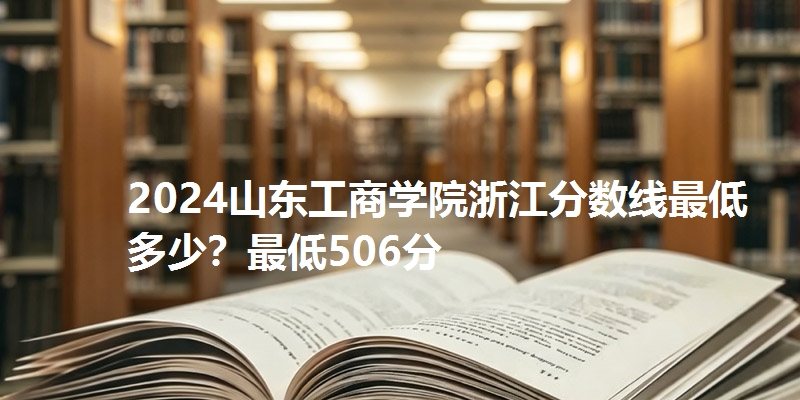 2024山东工商学院浙江分数线最低多少?最低506分
