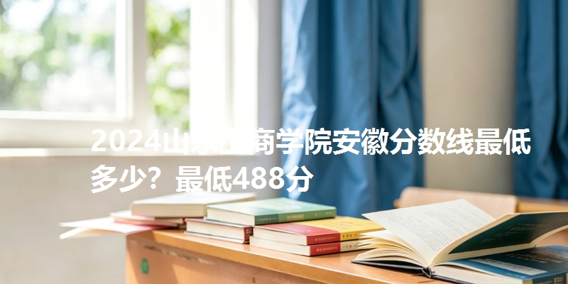 2024山东工商学院安徽分数线最低多少?最低488分
