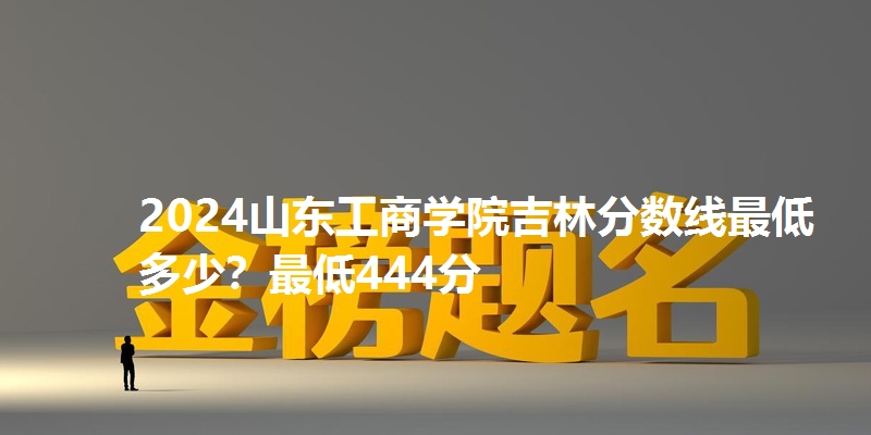 2024山东工商学院吉林分数线最低多少?最低444分