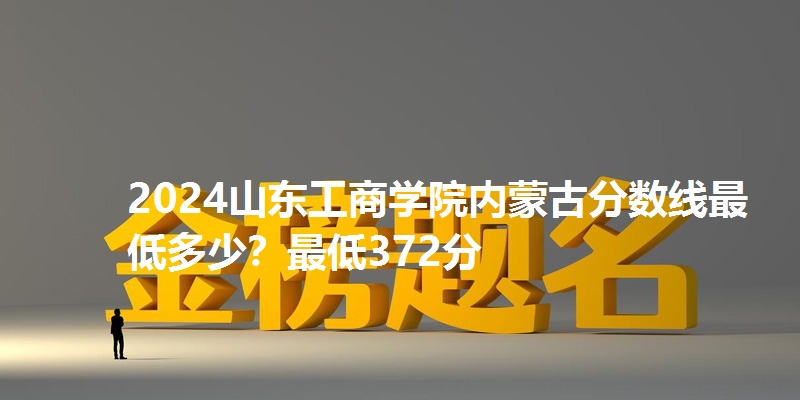 2024山东工商学院内蒙古分数线最低多少?最低372分