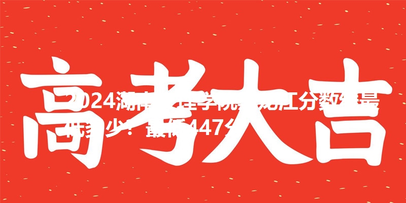 2024湖南文理学院黑龙江分数线最低多少？最低447分