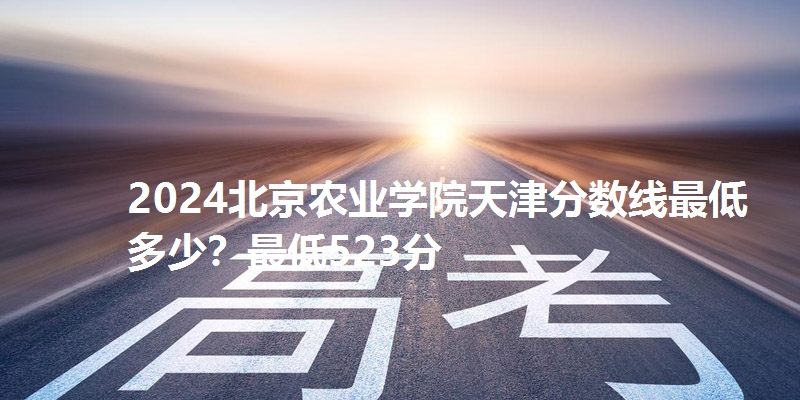 2024北京农业学院天津分数线最低多少?最低523分