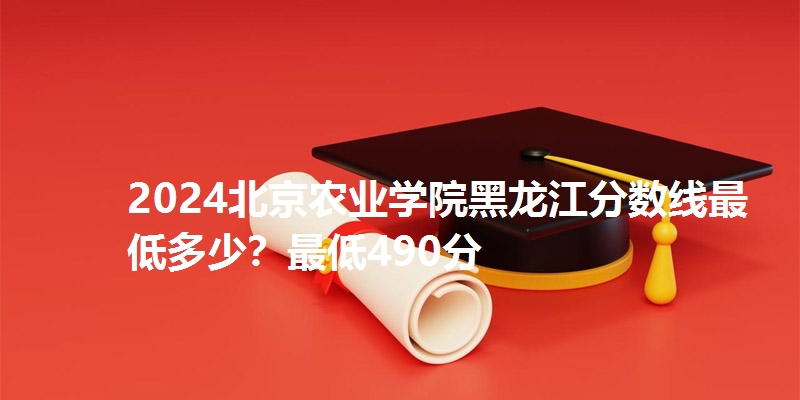 2024北京农业学院黑龙江分数线最低多少?最低490分