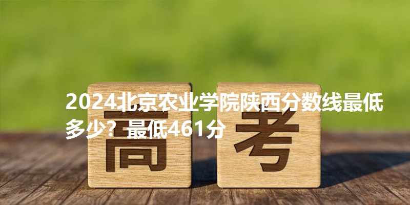 2024北京农业学院陕西分数线最低多少?最低461分