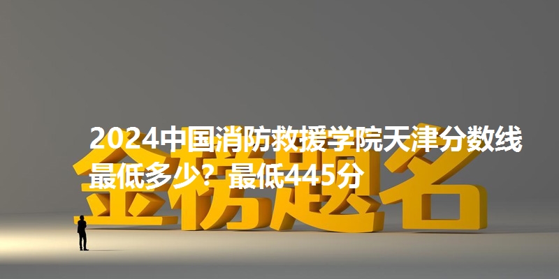 2024中国消防救援学院天津分数线最低多少?最低445分