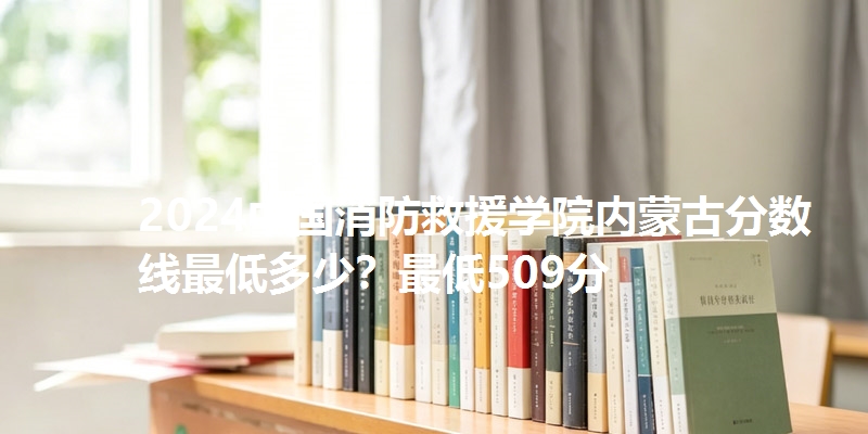 2024中国消防救援学院内蒙古分数线最低多少?最低509分