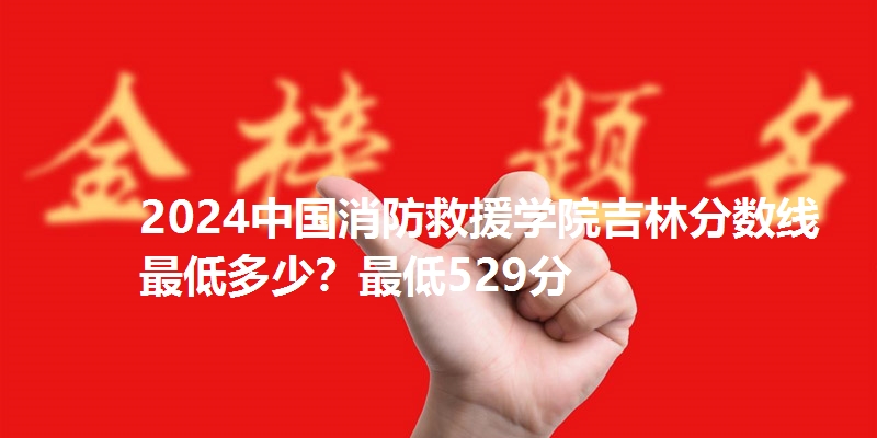 2024中国消防救援学院吉林分数线最低多少?最低529分