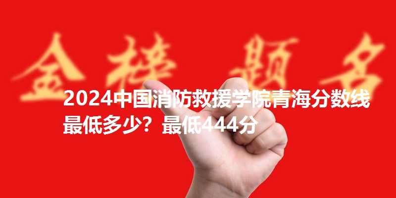 2024中国消防救援学院青海分数线最低多少？最低444分