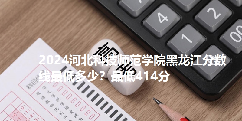 2024河北科技师范学院黑龙江分数线最低多少?最低414分