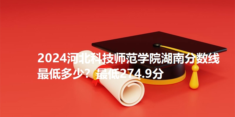 2024河北科技师范学院湖南分数线最低多少?最低274.9分