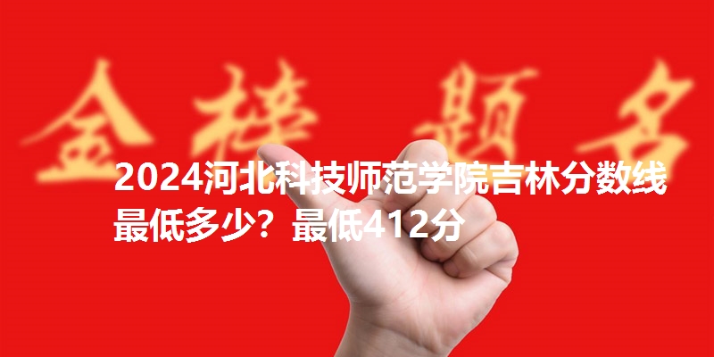 2024河北科技师范学院吉林分数线最低多少?最低412分