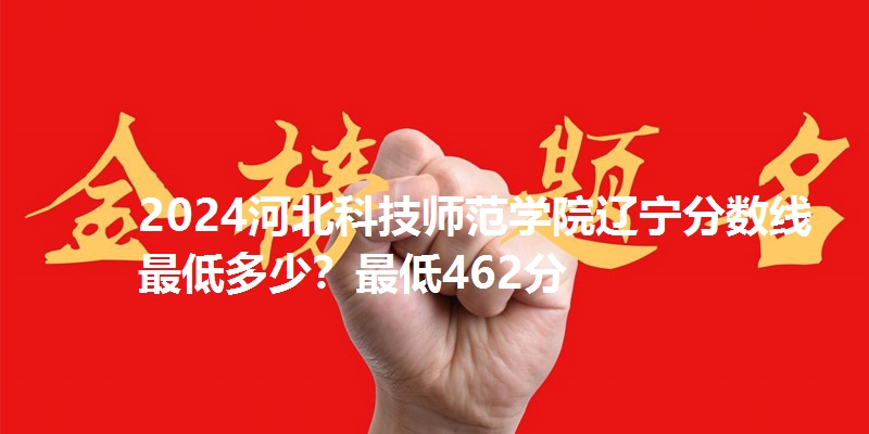 2024河北科技师范学院辽宁分数线最低多少?最低462分