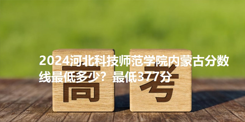 2024河北科技师范学院内蒙古分数线最低多少?最低377分