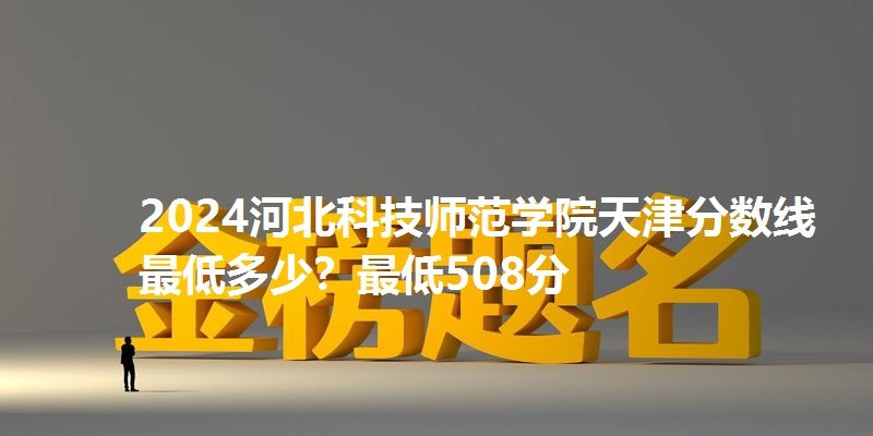2024河北科技师范学院天津分数线最低多少?最低508分