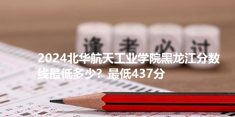 2024北华航天工业学院黑龙江分数线最低多少?最低437分