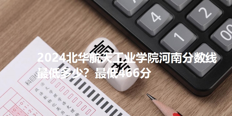 2024北华航天工业学院河南分数线最低多少？最低466分