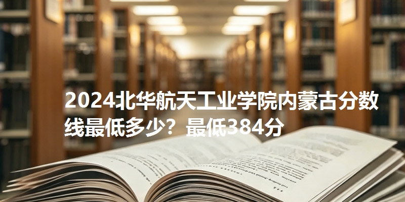 2024北华航天工业学院内蒙古分数线最低多少?最低384分