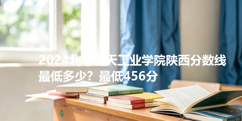 2024北华航天工业学院陕西分数线最低多少?最低456分