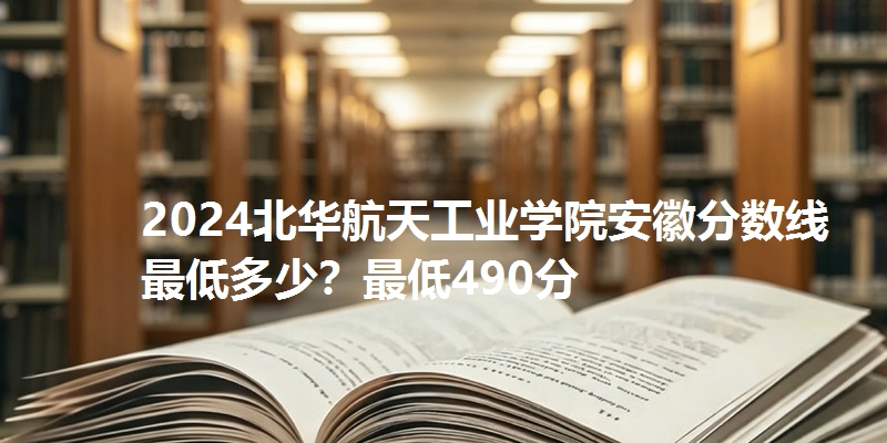 2024北华航天工业学院安徽分数线最低多少?最低490分