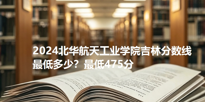 2024北华航天工业学院吉林分数线最低多少?最低475分