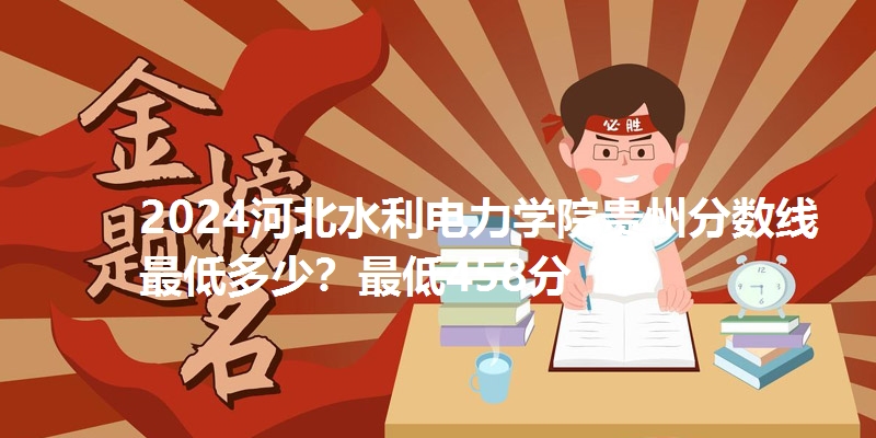 2024河北水利电力学院贵州分数线最低多少?最低458分