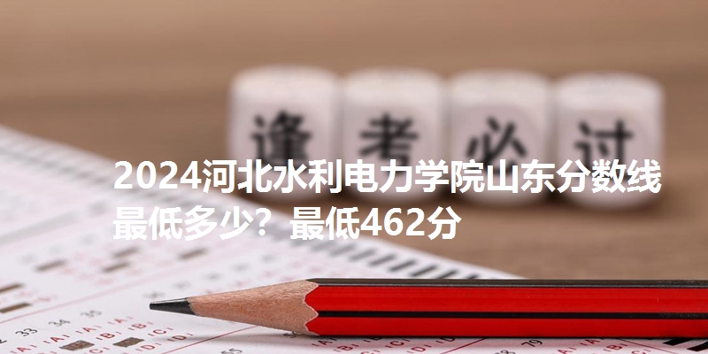 2024河北水利电力学院山东分数线最低多少?最低462分