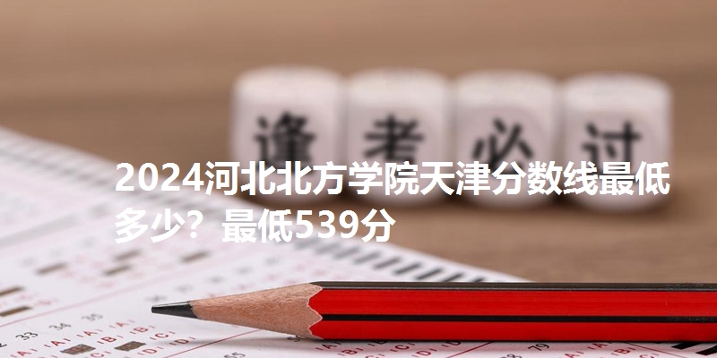 2024河北北方学院天津分数线最低多少?最低539分