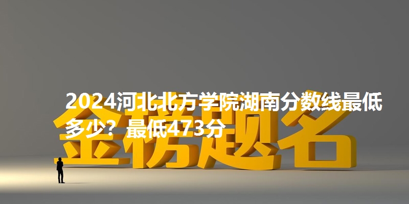 2024河北北方学院湖南分数线最低多少?最低473分