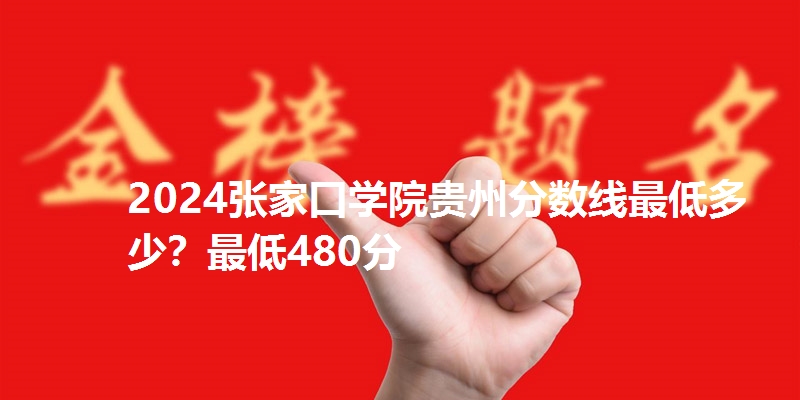 2024张家口学院贵州分数线最低多少?最低480分