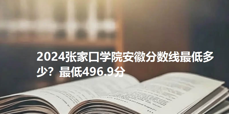 2024张家口学院安徽分数线最低多少?最低496.9分