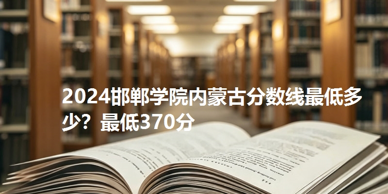 2024邯郸学院内蒙古分数线最低多少?最低370分