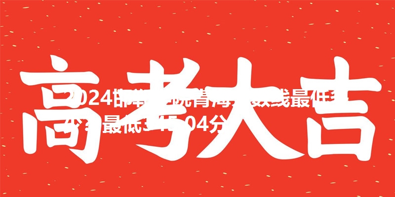 2024邯郸学院青海分数线最低多少?最低345.04分