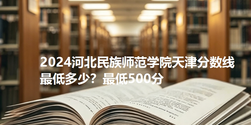 2024河北民族师范学院天津分数线最低多少?最低500分