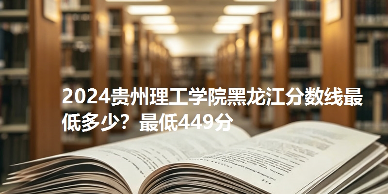 2024贵州理工学院黑龙江分数线最低多少?最低449分