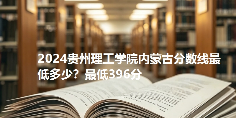 2024贵州理工学院内蒙古分数线最低多少?最低396分