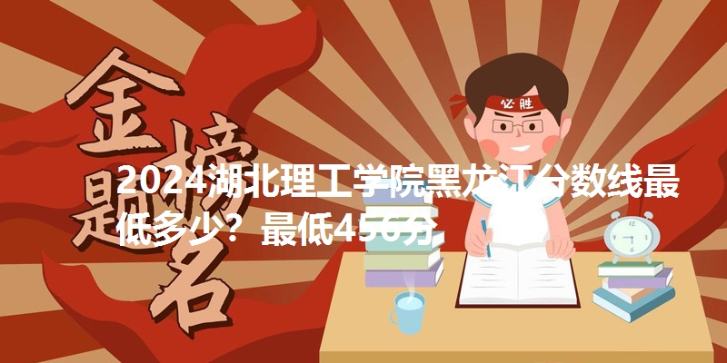 2024湖北理工学院黑龙江分数线最低多少?最低456分