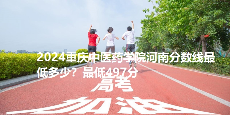 2024重庆中医药学院河南分数线最低多少？最低497分