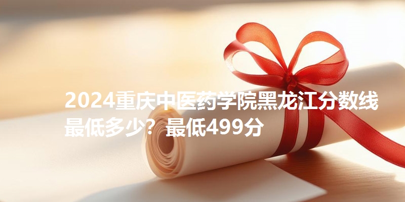 2024重庆中医药学院黑龙江分数线最低多少?最低499分