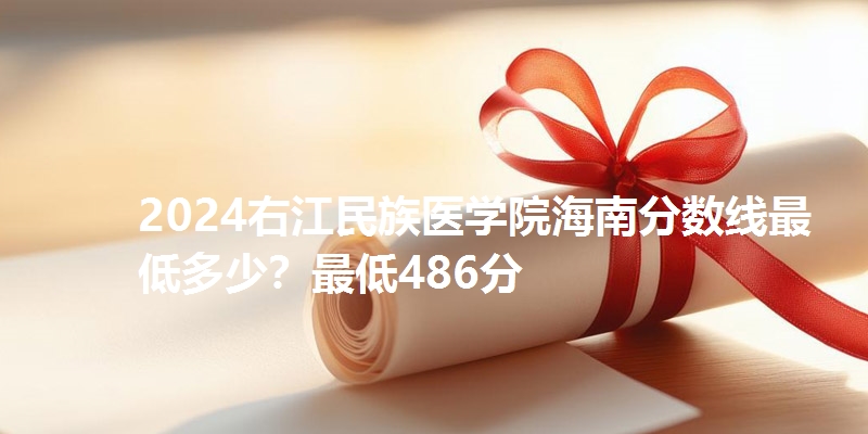 2024右江民族医学院海南分数线最低多少?最低486分