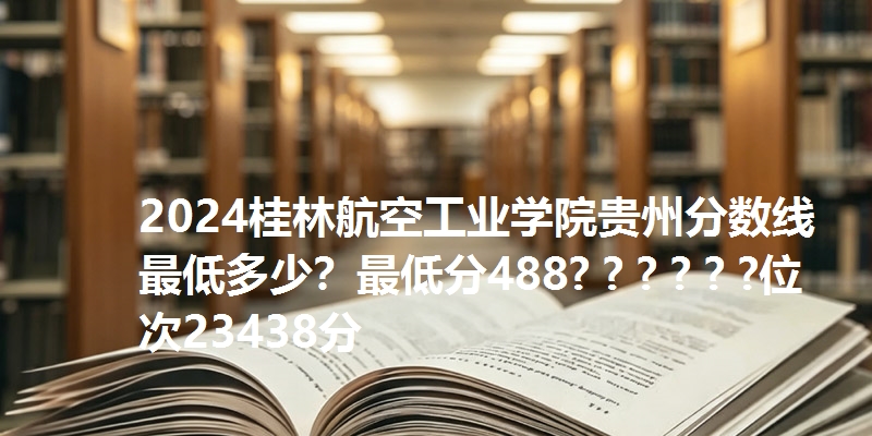2024桂林航空工业学院贵州分数线最低多少?最低分488? ? ? ? ? ?位次23438分