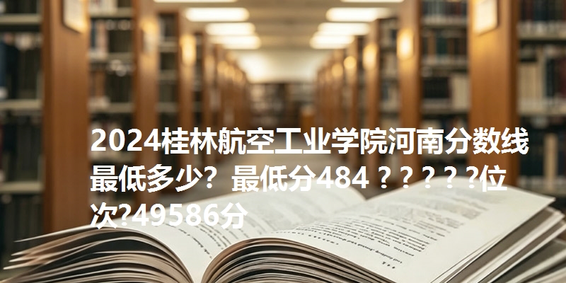 2024桂林航空工业学院河南分数线最低多少？最低分484 ? ? ? ? ?位次?49586分