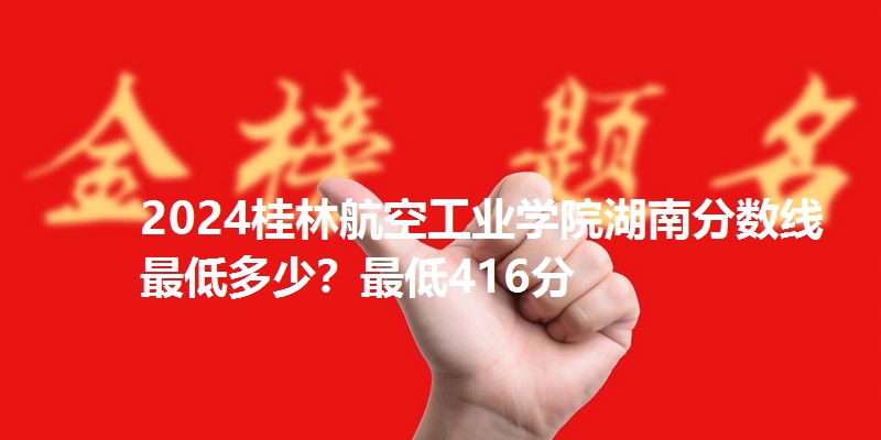 2024桂林航空工业学院湖南分数线最低多少?最低416分