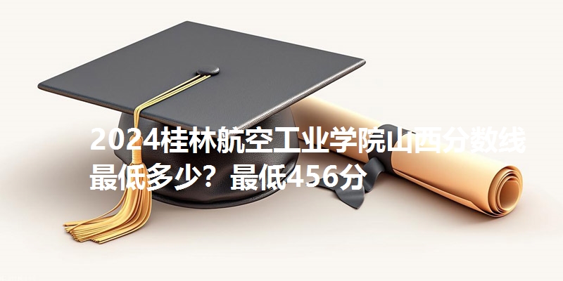 2024桂林航空工业学院山西分数线最低多少？最低456分