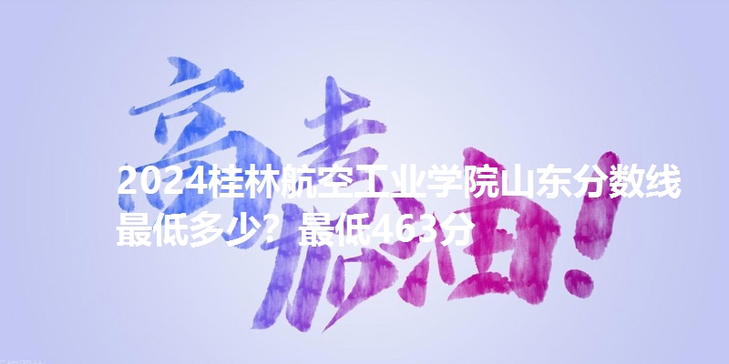 2024桂林航空工业学院山东分数线最低多少?最低463分