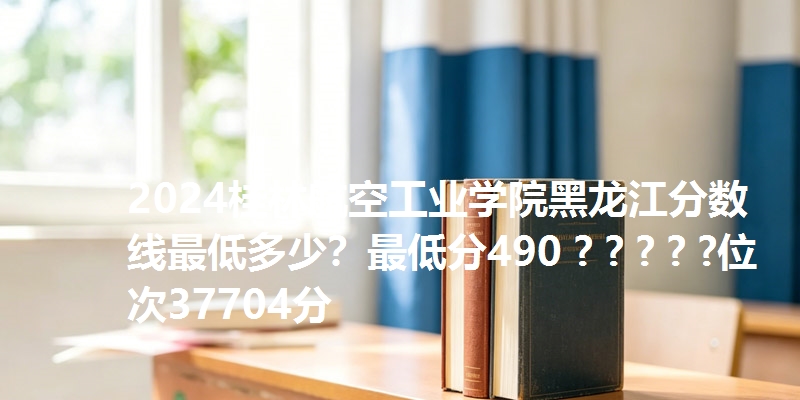 2024桂林航空工业学院黑龙江分数线最低多少？最低分490 ? ? ? ? ?位次37704分