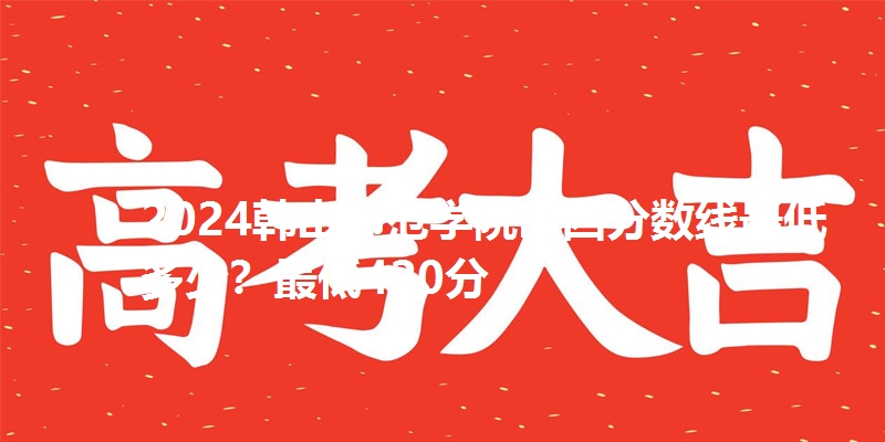 2024韩山师范学院山西分数线最低多少?最低420分
