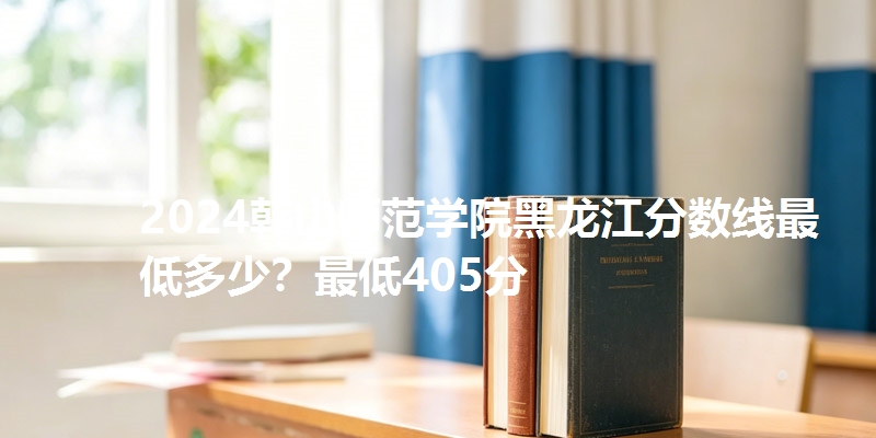 2024韩山师范学院黑龙江分数线最低多少?最低405分