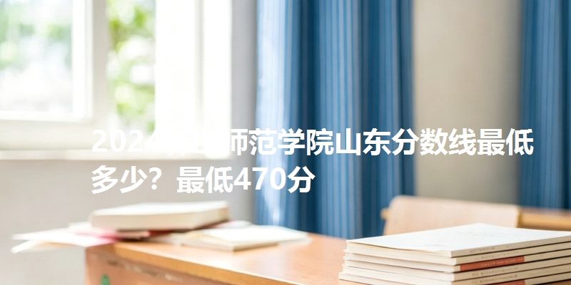 2024韩山师范学院山东分数线最低多少？最低470分