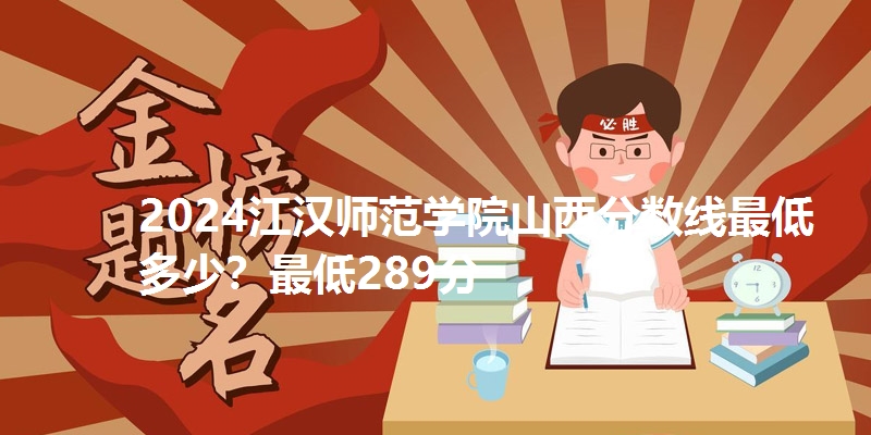 2024江汉师范学院山西分数线最低多少?最低289分