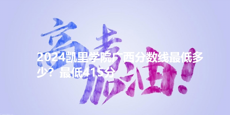2024凯里学院广西分数线最低多少?最低415分